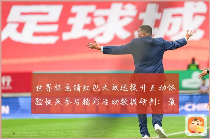 世界杯竞猜红包大放送提升互动体验快来参与精彩活动数据研判：最新赛事动态与深度分析