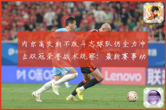 内尔高失利不改斗志球队仍全力冲击双冠荣誉战术观察：最新赛事动态与深度分析