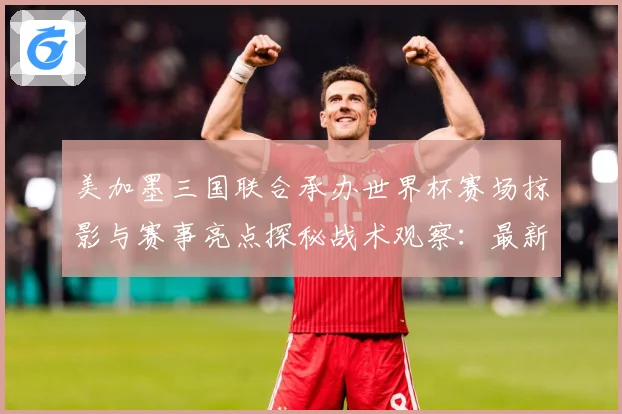 美加墨三国联合承办世界杯赛场掠影与赛事亮点探秘战术观察：最新赛事动态与深度分析