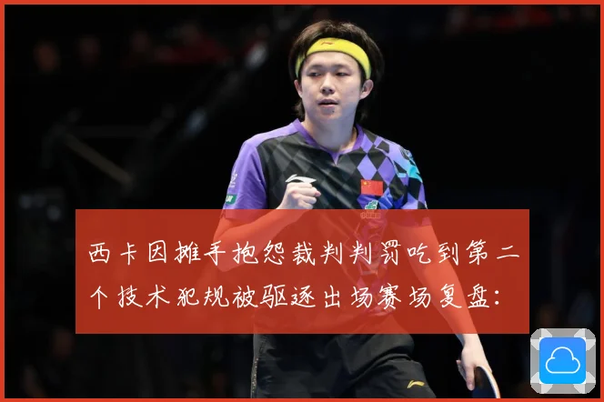 西卡因摊手抱怨裁判判罚吃到第二个技术犯规被驱逐出场赛场复盘：最新赛事动态与深度分析