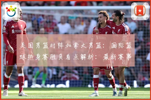 美国男篮对阵加拿大男篮：国际篮球热身赛胜负看点解析：最新赛事动态与深度分析