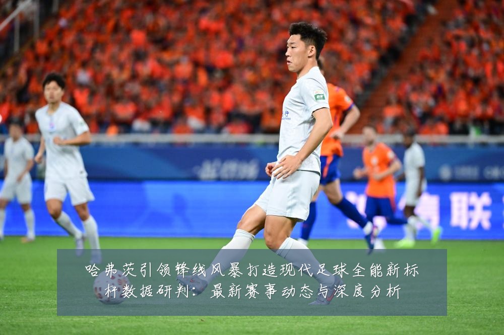 哈弗茨引领锋线风暴打造现代足球全能新标杆数据研判:最新赛事动态与深度分析