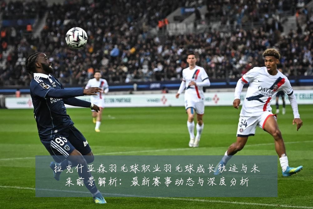 拉克什亚森羽毛球职业羽毛球成长轨迹与未来前景解析:最新赛事动态与深度分析